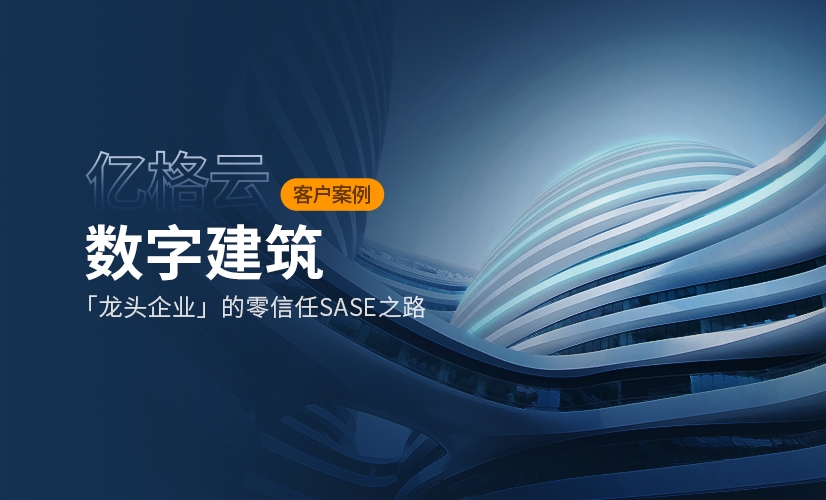 亿格名片 | 安全覆盖30+分支,超万人终端,数字建筑某龙头企业的零信任SASE之路
